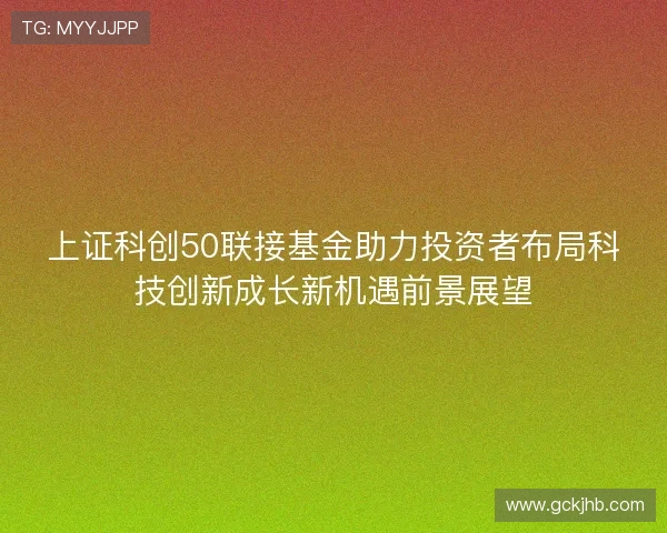 上证科创50联接基金助力投资者布局科技创新成长新机遇前景展望