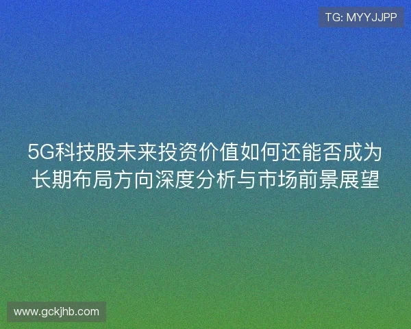 5G科技股未来投资价值如何还能否成为长期布局方向深度分析与市场前景展望